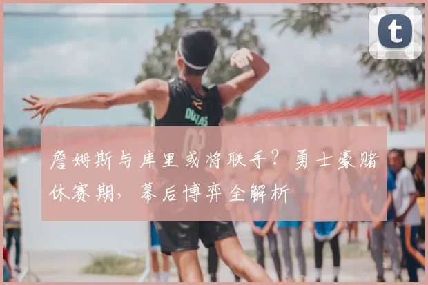 詹姆斯与库里或将联手?勇士豪赌休赛期,幕后博弈全解析