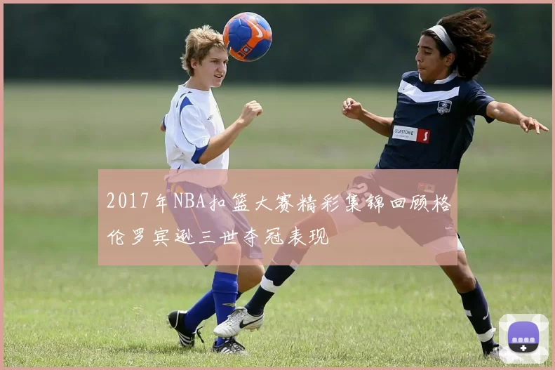 2017年NBA扣篮大赛精彩集锦回顾格伦罗宾逊三世夺冠表现