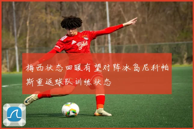 梅西状态回暖有望对阵冰岛尼科帕斯重返球队训练状态