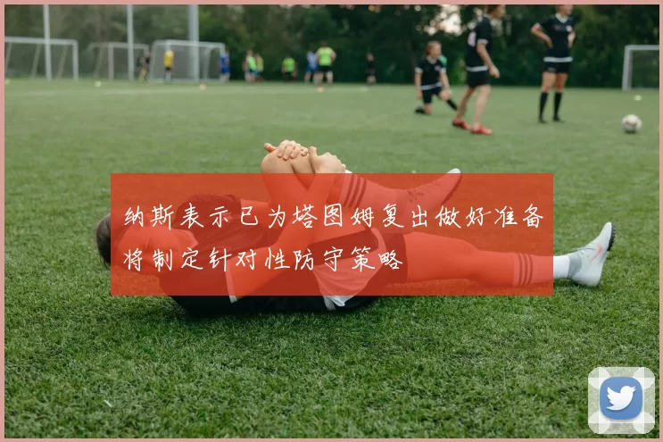纳斯表示已为塔图姆复出做好准备将制定针对性防守策略