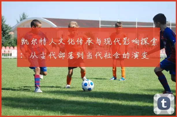 凯尔特人文化传承与现代影响探索:从古代部落到当代社会的演变