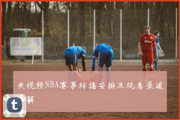 央视频NBA赛事转播安排及观看渠道详解
