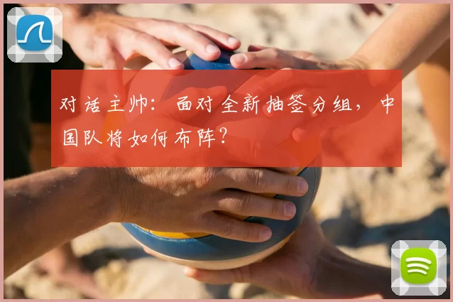 对话主帅：面对全新抽签分组，中国队将如何布阵？