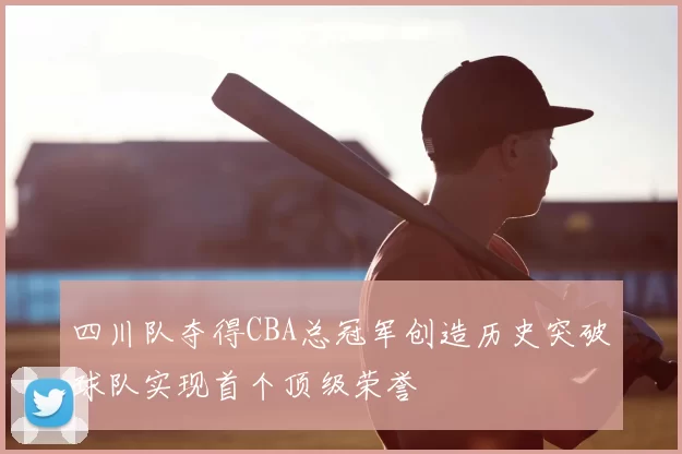 四川队夺得CBA总冠军创造历史突破球队实现首个顶级荣誉