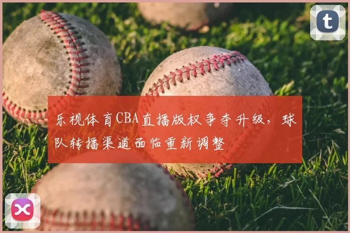 乐视体育CBA直播版权争夺升级,球队转播渠道面临重新调整