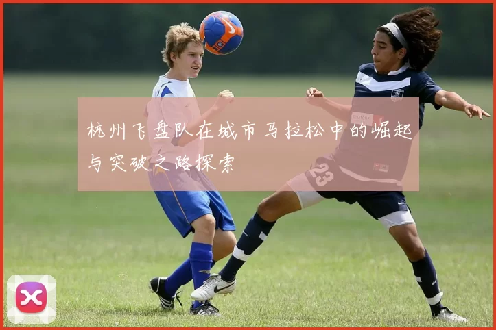 杭州飞盘队在城市马拉松中的崛起与突破之路探索