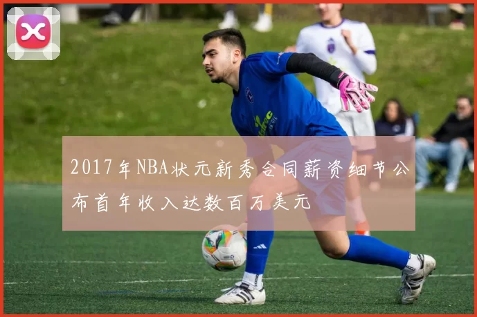 2017年NBA状元新秀合同薪资细节公布首年收入达数百万美元