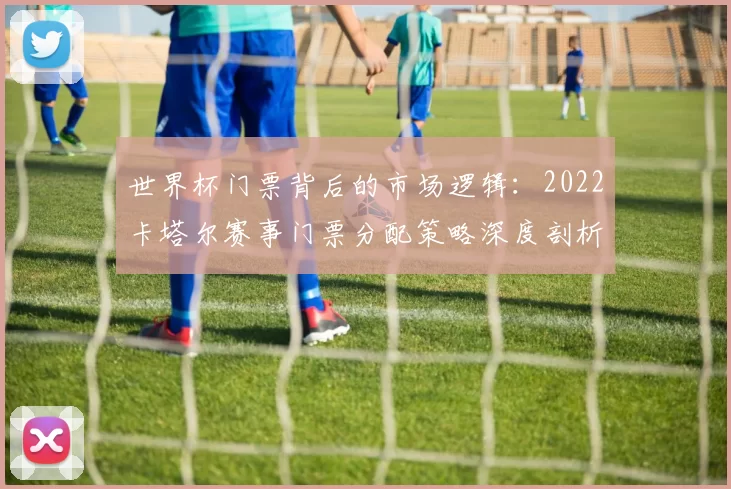 世界杯门票背后的市场逻辑:2022卡塔尔赛事门票分配策略深度剖析