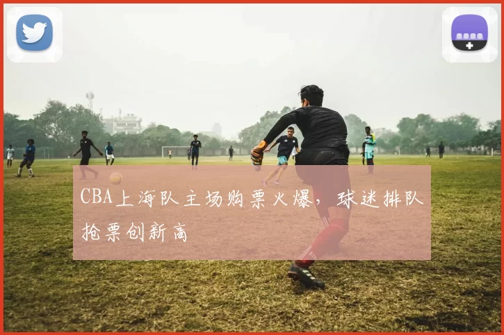 CBA上海队主场购票火爆,球迷排队抢票创新高