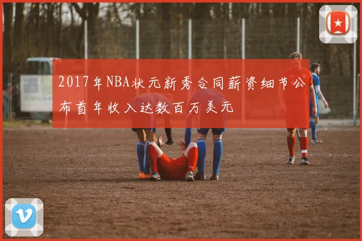 2017年NBA状元新秀合同薪资细节公布首年收入达数百万美元
