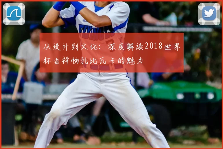 从设计到文化：深度解读2018世界杯吉祥物扎比瓦卡的魅力