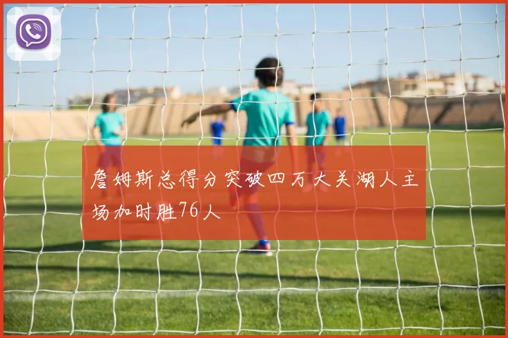 詹姆斯总得分突破四万大关湖人主场加时胜76人