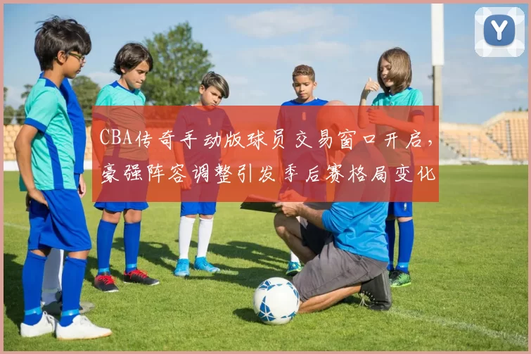 CBA传奇手动版球员交易窗口开启,豪强阵容调整引发季后赛格局变化