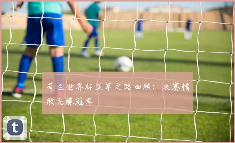 荷兰世界杯亚军之路回顾:决赛惜败无缘冠军