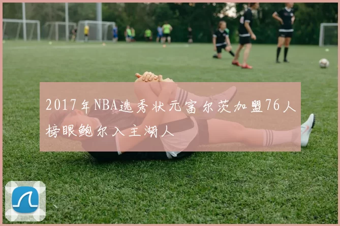 2017年NBA选秀状元富尔茨加盟76人榜眼鲍尔入主湖人