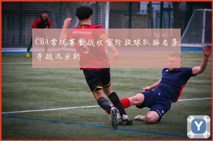 CBA常规赛激战收官阶段球队排名争夺战况分析