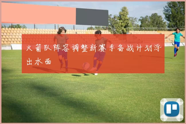 火箭队阵容调整新赛季备战计划浮出水面