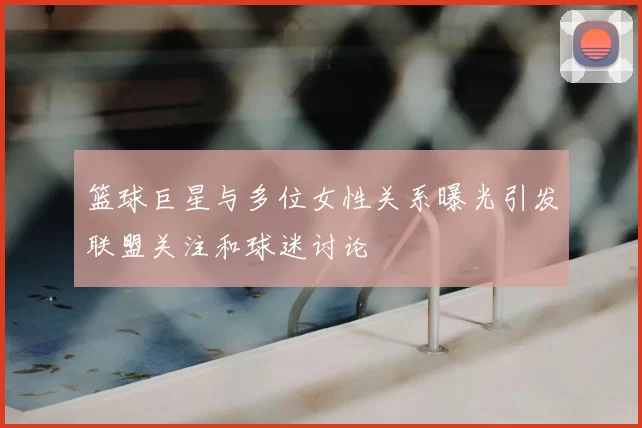 篮球巨星与多位女性关系曝光引发联盟关注和球迷讨论