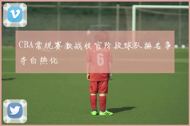 CBA常规赛激战收官阶段球队排名争夺白热化