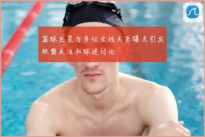 篮球巨星与多位女性关系曝光引发联盟关注和球迷讨论