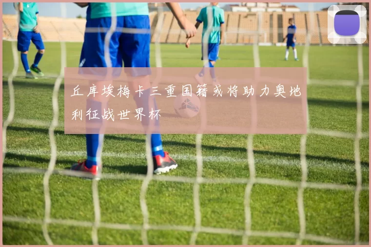 丘库埃梅卡三重国籍或将助力奥地利征战世界杯