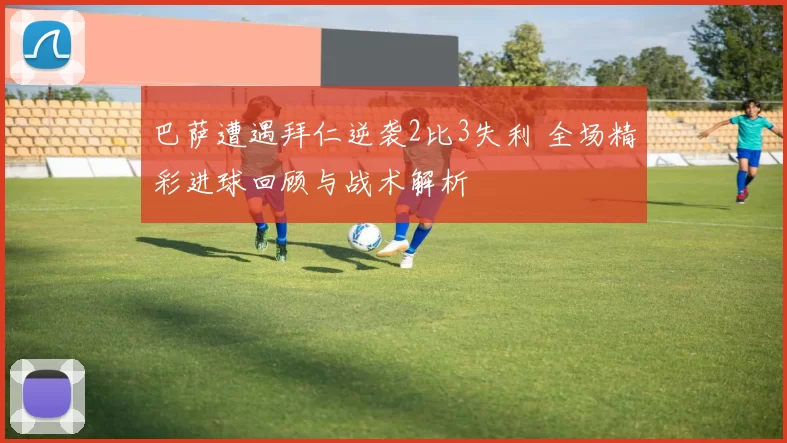 巴萨遭遇拜仁逆袭2比3失利 全场精彩进球回顾与战术解析