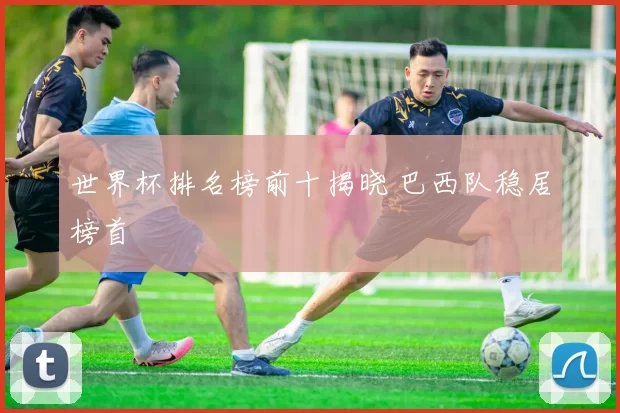 世界杯排名榜前十揭晓 巴西队稳居榜首