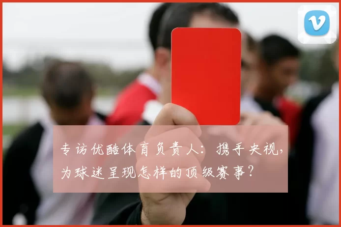 专访优酷体育负责人:携手央视,为球迷呈现怎样的顶级赛事?