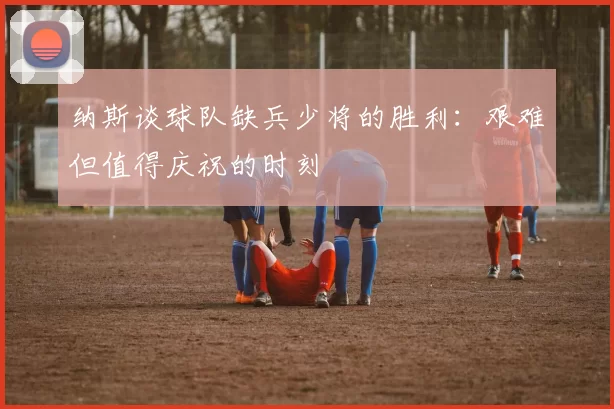 纳斯谈球队缺兵少将的胜利：艰难但值得庆祝的时刻