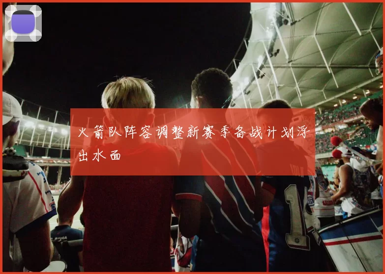 火箭队阵容调整新赛季备战计划浮出水面