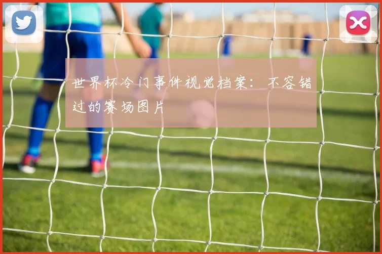 世界杯冷门事件视觉档案：不容错过的赛场图片