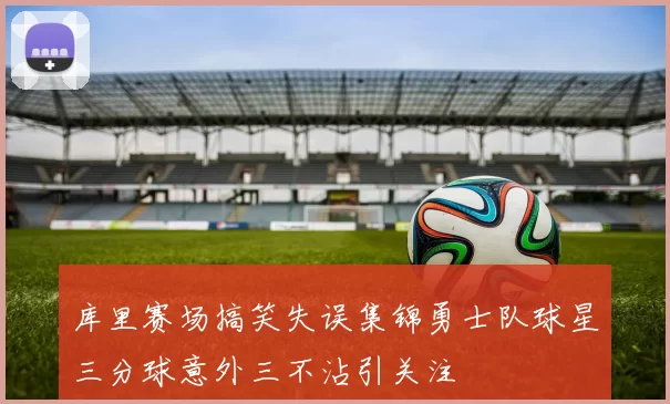 库里赛场搞笑失误集锦勇士队球星三分球意外三不沾引关注