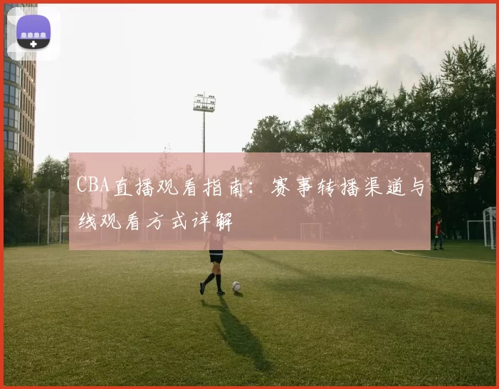 CBA直播观看指南:赛事转播渠道与线观看方式详解