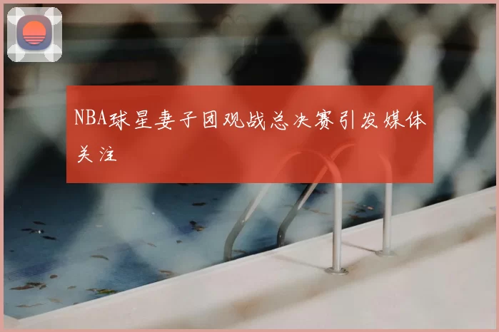 NBA球星妻子团观战总决赛引发媒体关注