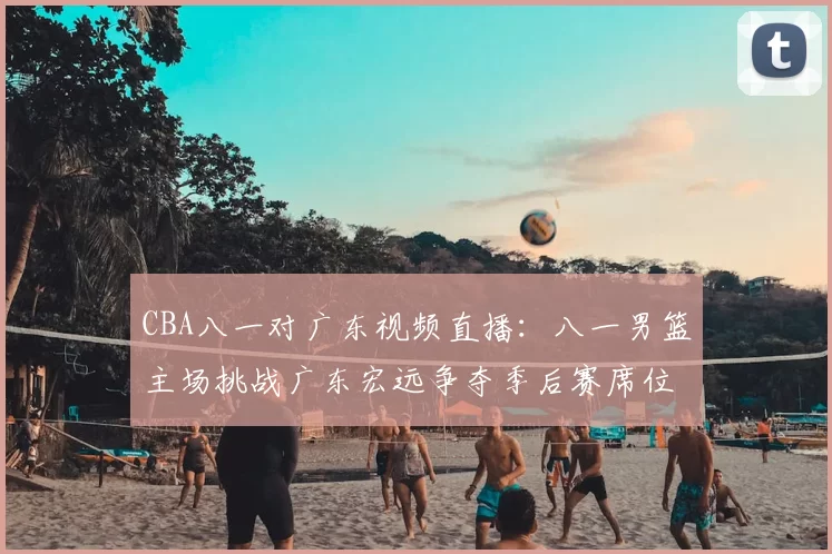 CBA八一对广东视频直播:八一男篮主场挑战广东宏远争夺季后赛席位