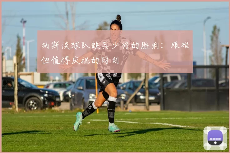 纳斯谈球队缺兵少将的胜利：艰难但值得庆祝的时刻