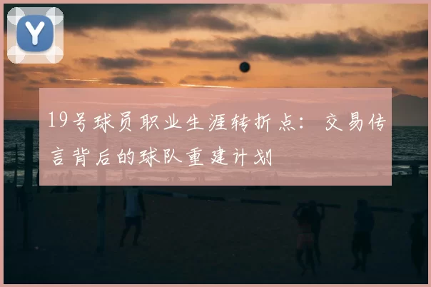 19号球员职业生涯转折点：交易传言背后的球队重建计划