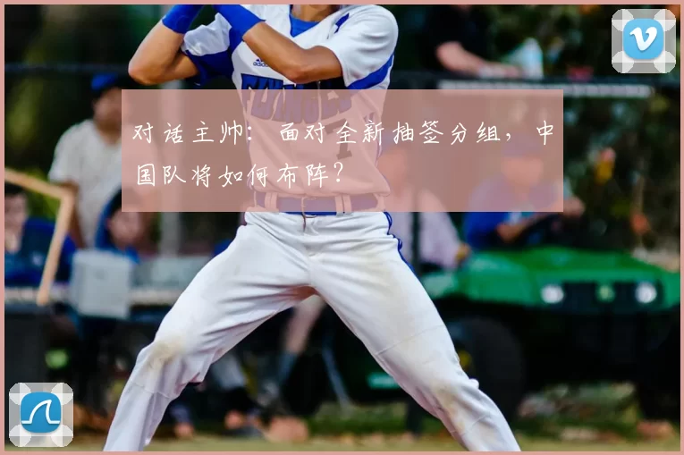 对话主帅：面对全新抽签分组，中国队将如何布阵？
