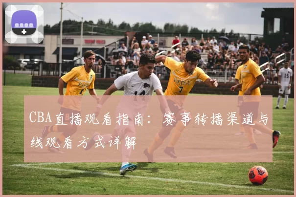 CBA直播观看指南:赛事转播渠道与线观看方式详解