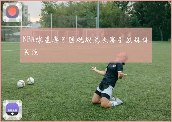 NBA球星妻子团观战总决赛引发媒体关注
