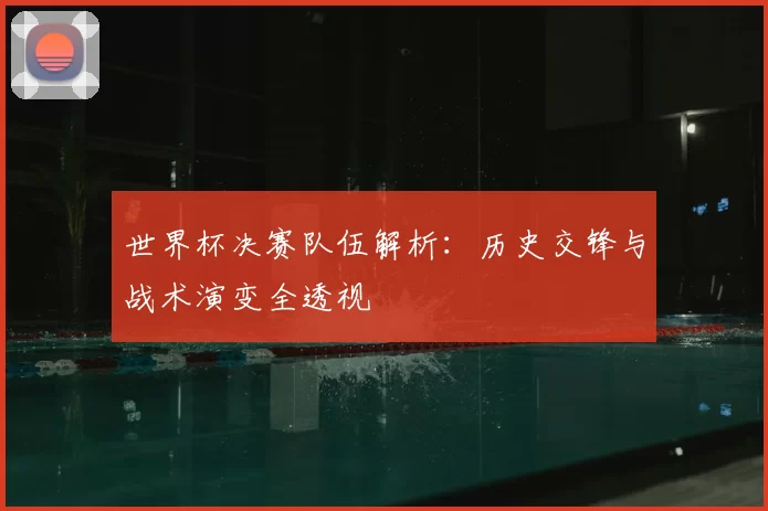 世界杯决赛队伍解析:历史交锋与战术演变全透视