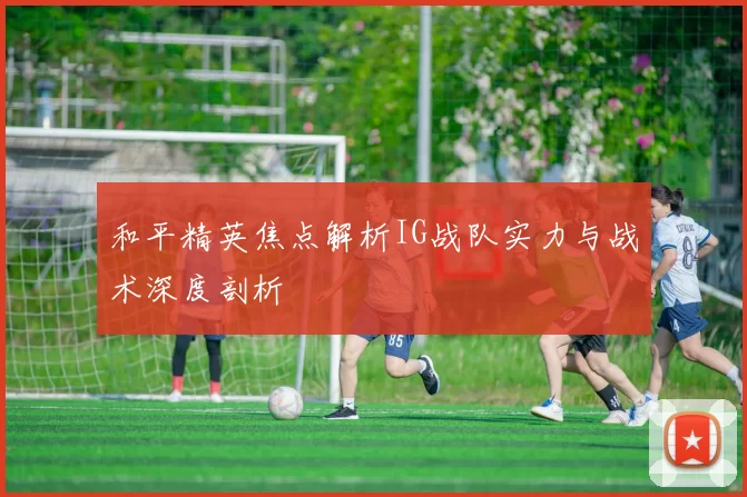 和平精英焦点解析IG战队实力与战术深度剖析