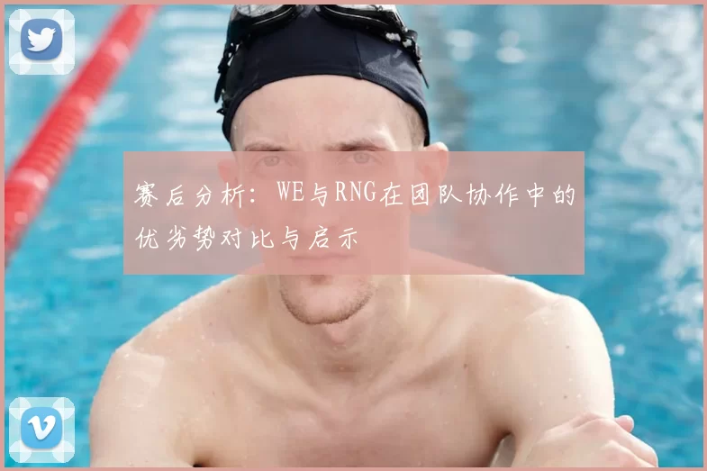 赛后分析:WE与RNG在团队协作中的优劣势对比与启示