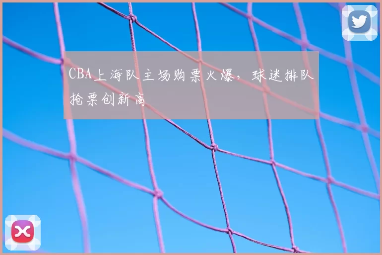 CBA上海队主场购票火爆，球迷排队抢票创新高