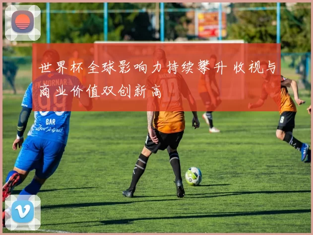世界杯全球影响力持续攀升 收视与商业价值双创新高