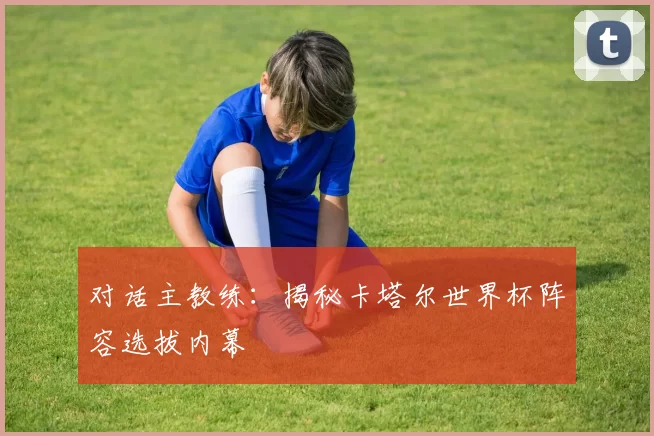 对话主教练：揭秘卡塔尔世界杯阵容选拔内幕