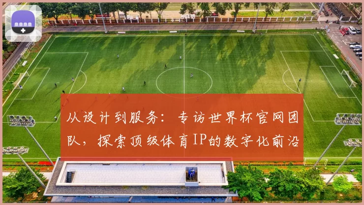 从设计到服务:专访世界杯官网团队,探索顶级体育IP的数字化前沿实践