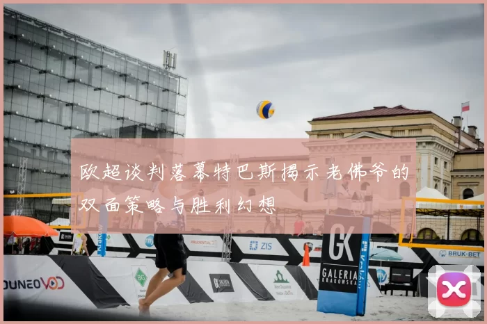 欧超谈判落幕特巴斯揭示老佛爷的双面策略与胜利幻想