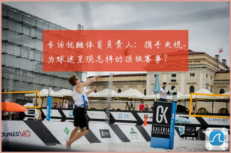 专访优酷体育负责人:携手央视,为球迷呈现怎样的顶级赛事?