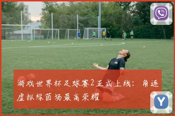 游戏世界杯足球赛2正式上线:角逐虚拟绿茵场最高荣耀